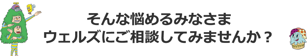 そんな悩めるみなさま　ウェルズにご相談してみませんか？